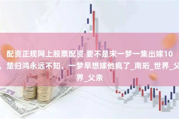 配资正规网上股票配资 要不是宋一梦一集出嫁10次，楚归鸿永远不知，一梦早想嫁他疯了_南珩_世界_父亲