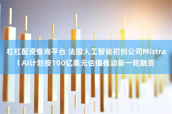 杠杠配资查询平台 法国人工智能初创公司Mistral AI计划按100亿美元估值推动新一轮融资