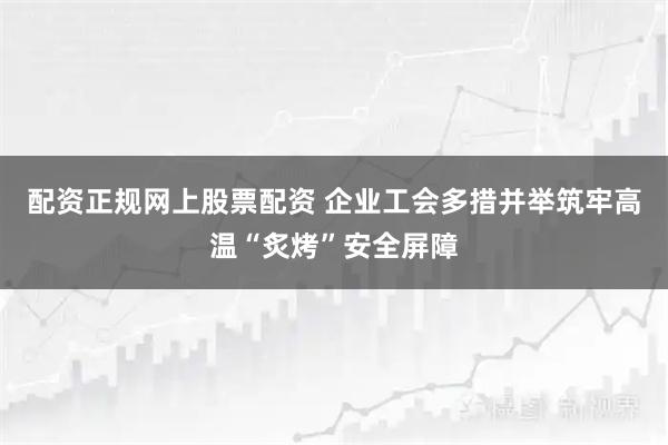 配资正规网上股票配资 企业工会多措并举筑牢高温“炙烤”安全屏障