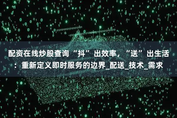 配资在线炒股查询 “抖” 出效率，“送” 出生活：重新定义即时服务的边界_配送_技术_需求