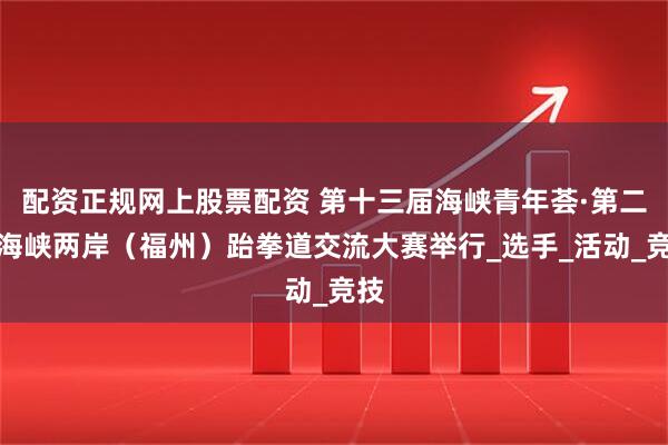 配资正规网上股票配资 第十三届海峡青年荟·第二届海峡两岸（福州）跆拳道交流大赛举行_选手_活动_竞技