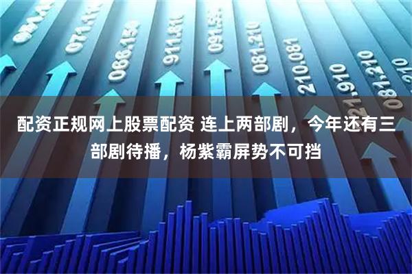 配资正规网上股票配资 连上两部剧，今年还有三部剧待播，杨紫霸屏势不可挡