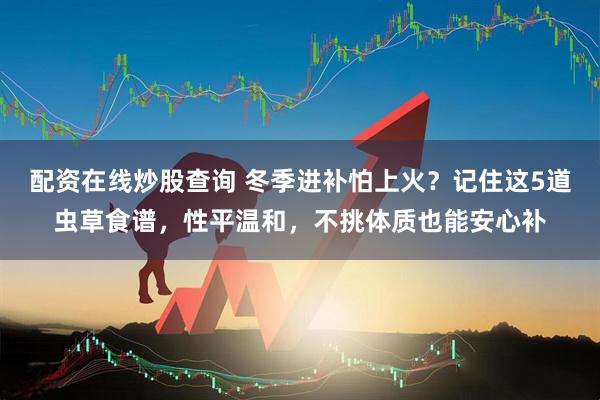 配资在线炒股查询 冬季进补怕上火？记住这5道虫草食谱，性平温和，不挑体质也能安心补